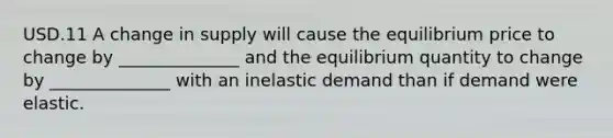 USD.11 A change in supply will cause the equilibrium price to change by ______________ and the equilibrium quantity to change by ______________ with an inelastic demand than if demand were elastic.