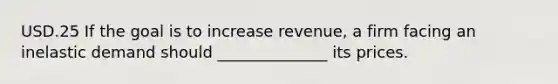 USD.25 If the goal is to increase revenue, a firm facing an inelastic demand should ______________ its prices.
