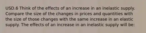 USD.6 Think of the effects of an increase in an inelastic supply. Compare the size of the changes in prices and quantities with the size of those changes with the same increase in an elastic supply. The effects of an increase in an inelastic supply will be: