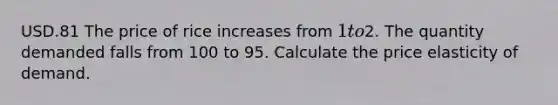 USD.81 The price of rice increases from 1 to2. The quantity demanded falls from 100 to 95. Calculate the price elasticity of demand.