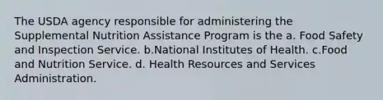 The USDA agency responsible for administering the Supplemental Nutrition Assistance Program is the a. Food Safety and Inspection Service. b.National Institutes of Health. c.Food and Nutrition Service. d. Health Resources and Services Administration.