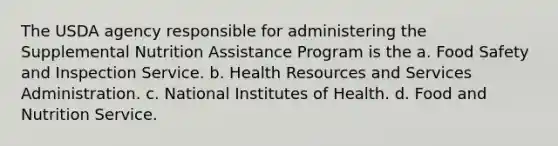 The USDA agency responsible for administering the Supplemental Nutrition Assistance Program is the a. Food Safety and Inspection Service. b. Health Resources and Services Administration. c. National Institutes of Health. d. Food and Nutrition Service.