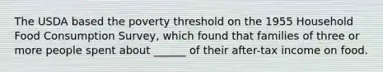 The USDA based the poverty threshold on the 1955 Household Food Consumption Survey, which found that families of three or more people spent about ______ of their after-tax income on food.