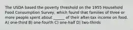 The USDA based the poverty threshold on the 1955 Household Food Consumption Survey, which found that families of three or more people spent about ______ of their after-tax income on food. A) one-third B) one-fourth C) one-half D) two-thirds