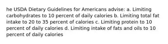 he USDA Dietary Guidelines for Americans advise: a. Limiting carbohydrates to 10 percent of daily calories b. Limiting total fat intake to 20 to 35 percent of calories c. Limiting protein to 10 percent of daily calories d. Limiting intake of fats and oils to 10 percent of daily calories