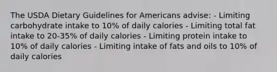 The USDA Dietary Guidelines for Americans advise: - Limiting carbohydrate intake to 10% of daily calories - Limiting total fat intake to 20-35% of daily calories - Limiting protein intake to 10% of daily calories - Limiting intake of fats and oils to 10% of daily calories