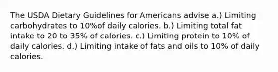 The USDA Dietary Guidelines for Americans advise a.) Limiting carbohydrates to 10%of daily calories. b.) Limiting total fat intake to 20 to 35% of calories. c.) Limiting protein to 10% of daily calories. d.) Limiting intake of fats and oils to 10% of daily calories.