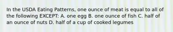 In the USDA Eating Patterns, one ounce of meat is equal to all of the following EXCEPT: A. one egg B. one ounce of fish C. half of an ounce of nuts D. half of a cup of cooked legumes