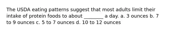 The USDA eating patterns suggest that most adults limit their intake of protein foods to about ________ a day. a. 3 ounces b. 7 to 9 ounces c. 5 to 7 ounces d. 10 to 12 ounces