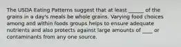 The USDA Eating Patterns suggest that at least ______ of the grains in a day's meals be whole grains. Varying food choices among and within foods groups helps to ensure adequate nutrients and also protects against large amounts of ____ or contaminants from any one source.