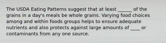 The USDA Eating Patterns suggest that at least ______ of the grains in a day's meals be whole grains. Varying food choices among and within foods groups helps to ensure adequate nutrients and also protects against large amounts of ____ or contaminants from any one source.