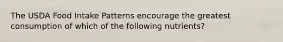 The USDA Food Intake Patterns encourage the greatest consumption of which of the following nutrients?​