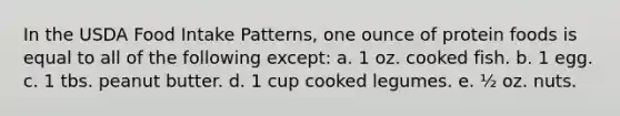 In the USDA Food Intake Patterns, one ounce of protein foods is equal to all of the following except: a. 1 oz. cooked fish. b. 1 egg. c. 1 tbs. peanut butter. d. 1 cup cooked legumes. e. ½ oz. nuts.