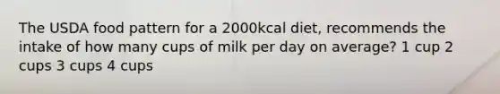 The USDA food pattern for a 2000kcal diet, recommends the intake of how many cups of milk per day on average? 1 cup 2 cups 3 cups 4 cups