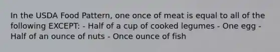 In the USDA Food Pattern, one once of meat is equal to all of the following EXCEPT: - Half of a cup of cooked legumes - One egg - Half of an ounce of nuts - Once ounce of fish