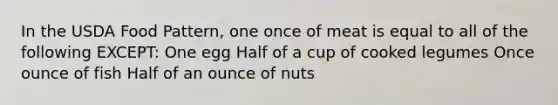 In the USDA Food Pattern, one once of meat is equal to all of the following EXCEPT: One egg Half of a cup of cooked legumes Once ounce of fish Half of an ounce of nuts