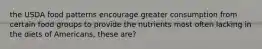 the USDA food patterns encourage greater consumption from certain food groups to provide the nutrients most often lacking in the diets of Americans, these are?