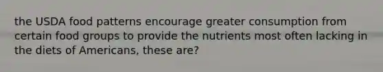 the USDA food patterns encourage greater consumption from certain food groups to provide the nutrients most often lacking in the diets of Americans, these are?