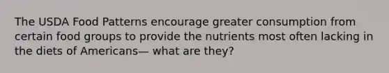 The USDA Food Patterns encourage greater consumption from certain food groups to provide the nutrients most often lacking in the diets of Americans— what are they?
