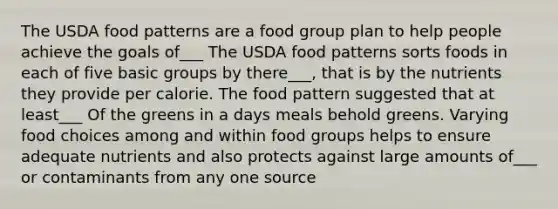 The USDA food patterns are a food group plan to help people achieve the goals of___ The USDA food patterns sorts foods in each of five basic groups by there___, that is by the nutrients they provide per calorie. The food pattern suggested that at least___ Of the greens in a days meals behold greens. Varying food choices among and within food groups helps to ensure adequate nutrients and also protects against large amounts of___ or contaminants from any one source