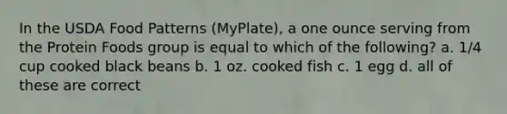 In the USDA Food Patterns (MyPlate), a one ounce serving from the Protein Foods group is equal to which of the following? a. 1/4 cup cooked black beans b. 1 oz. cooked fish c. 1 egg d. all of these are correct