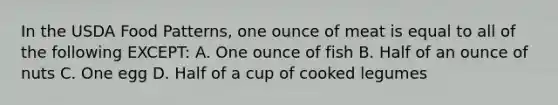 In the USDA Food Patterns, one ounce of meat is equal to all of the following EXCEPT: A. One ounce of fish B. Half of an ounce of nuts C. One egg D. Half of a cup of cooked legumes