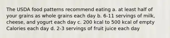 The USDA food patterns recommend eating a. at least half of your grains as whole grains each day b. 6-11 servings of milk, cheese, and yogurt each day c. 200 kcal to 500 kcal of empty Calories each day d. 2-3 servings of fruit juice each day