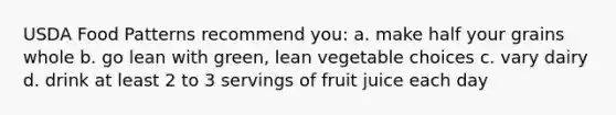 USDA Food Patterns recommend you: a. make half your grains whole b. go lean with green, lean vegetable choices c. vary dairy d. drink at least 2 to 3 servings of fruit juice each day