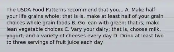 The USDA Food Patterns recommend that you... A. Make half your life grains whole; that is is, make at least half of your grain choices whole grain foods B. Go lean with green; that is, make lean vegetable choices C. Vary your dairy; that is, choose milk, yogurt, and a variety of cheeses every day D. Drink at least two to three servings of fruit juice each day