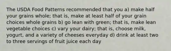 The USDA Food Patterns recommended that you a) make half your grains whole; that is, make at least half of your grain choices whole grains b) go lean with green; that is, make lean vegetable choices c) vary your dairy; that is, choose milk, yogurt, and a variety of cheeses everyday d) drink at least two to three servings of fruit juice each day