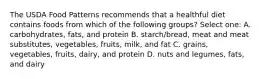 The USDA Food Patterns recommends that a healthful diet contains foods from which of the following groups? Select one: A. carbohydrates, fats, and protein B. starch/bread, meat and meat substitutes, vegetables, fruits, milk, and fat C. grains, vegetables, fruits, dairy, and protein D. nuts and legumes, fats, and dairy