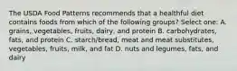 The USDA Food Patterns recommends that a healthful diet contains foods from which of the following groups? Select one: A. grains, vegetables, fruits, dairy, and protein B. carbohydrates, fats, and protein C. starch/bread, meat and meat substitutes, vegetables, fruits, milk, and fat D. nuts and legumes, fats, and dairy