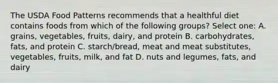 The USDA Food Patterns recommends that a healthful diet contains foods from which of the following groups? Select one: A. grains, vegetables, fruits, dairy, and protein B. carbohydrates, fats, and protein C. starch/bread, meat and meat substitutes, vegetables, fruits, milk, and fat D. nuts and legumes, fats, and dairy