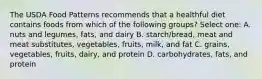 The USDA Food Patterns recommends that a healthful diet contains foods from which of the following groups? Select one: A. nuts and legumes, fats, and dairy B. starch/bread, meat and meat substitutes, vegetables, fruits, milk, and fat C. grains, vegetables, fruits, dairy, and protein D. carbohydrates, fats, and protein