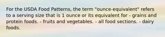 For the USDA Food Patterns, the term "ounce-equivalent" refers to a serving size that is 1 ounce or its equivalent for - grains and protein foods. - fruits and vegetables. - all food sections. - dairy foods.