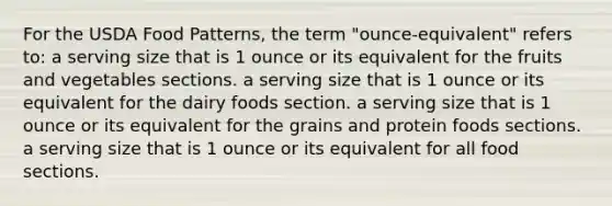 For the USDA Food Patterns, the term "ounce-equivalent" refers to: a serving size that is 1 ounce or its equivalent for the fruits and vegetables sections. a serving size that is 1 ounce or its equivalent for the dairy foods section. a serving size that is 1 ounce or its equivalent for the grains and protein foods sections. a serving size that is 1 ounce or its equivalent for all food sections.