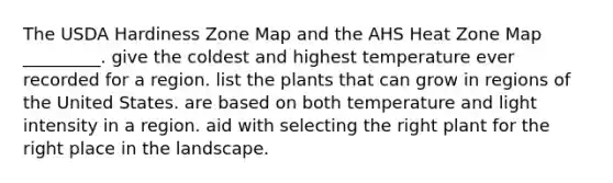 The USDA Hardiness Zone Map and the AHS Heat Zone Map _________. give the coldest and highest temperature ever recorded for a region. list the plants that can grow in regions of the United States. are based on both temperature and light intensity in a region. aid with selecting the right plant for the right place in the landscape.