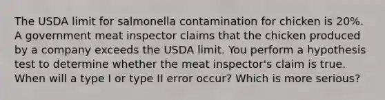 The USDA limit for salmonella contamination for chicken is 20%. A government meat inspector claims that the chicken produced by a company exceeds the USDA limit. You perform a hypothesis test to determine whether the meat inspector's claim is true. When will a type I or type II error occur? Which is more serious?