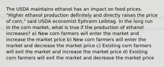 The USDA maintains ethanol has an impact on food prices. "Higher ethanol production definitely and directly raises the price of corn," said USDA economist Ephraim Leibtag. In the long run in the corn market, what is true if the production of ethanol increases? a) New corn farmers will enter the market and increase the market price b) New corn farmers will enter the market and decrease the market price c) Existing corn farmers will exit the market and increase the market price d) Existing corn farmers will exit the market and decrease the market price