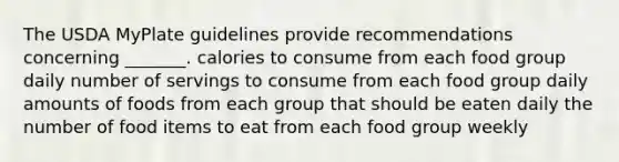 The USDA MyPlate guidelines provide recommendations concerning _______. calories to consume from each food group daily number of servings to consume from each food group daily amounts of foods from each group that should be eaten daily the number of food items to eat from each food group weekly