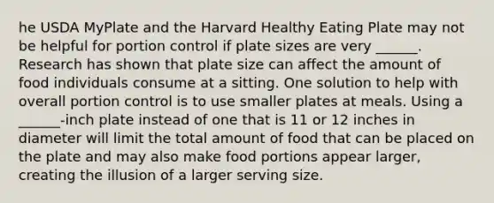 he USDA MyPlate and the Harvard Healthy Eating Plate may not be helpful for portion control if plate sizes are very ______. Research has shown that plate size can affect the amount of food individuals consume at a sitting. One solution to help with overall portion control is to use smaller plates at meals. Using a ______-inch plate instead of one that is 11 or 12 inches in diameter will limit the total amount of food that can be placed on the plate and may also make food portions appear larger, creating the illusion of a larger serving size.