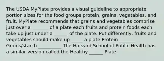 The USDA MyPlate provides a visual guideline to appropriate portion sizes for the food groups protein, grains, vegetables, and fruit. MyPlate recommends that grains and vegetables comprise just over a _______ of a plate each fruits and protein foods each take up just under a ______ of the plate. Put differently, fruits and vegetables should make up _____ a plate Protein _______ Grains/starch __________ The Harvard School of Public Health has a similar version called the Healthy ______ Plate.