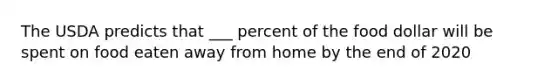 The USDA predicts that ___ percent of the food dollar will be spent on food eaten away from home by the end of 2020