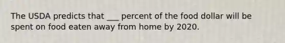 The USDA predicts that ___ percent of the food dollar will be spent on food eaten away from home by 2020.