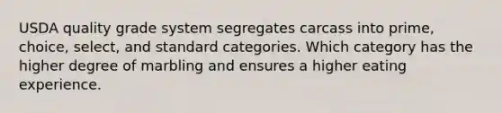 USDA quality grade system segregates carcass into prime, choice, select, and standard categories. Which category has the higher degree of marbling and ensures a higher eating experience.