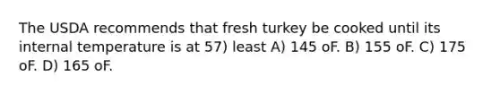 The USDA recommends that fresh turkey be cooked until its internal temperature is at 57) least A) 145 oF. B) 155 oF. C) 175 oF. D) 165 oF.