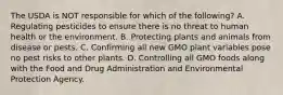 The USDA is NOT responsible for which of the following? A. Regulating pesticides to ensure there is no threat to human health or the environment. B. Protecting plants and animals from disease or pests. C. Confirming all new GMO plant variables pose no pest risks to other plants. D. Controlling all GMO foods along with the Food and Drug Administration and Environmental Protection Agency. ​