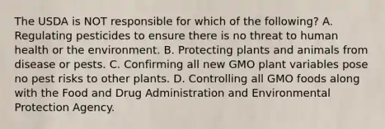 The USDA is NOT responsible for which of the following? A. Regulating pesticides to ensure there is no threat to human health or the environment. B. Protecting plants and animals from disease or pests. C. Confirming all new GMO plant variables pose no pest risks to other plants. D. Controlling all GMO foods along with the Food and Drug Administration and Environmental Protection Agency. ​