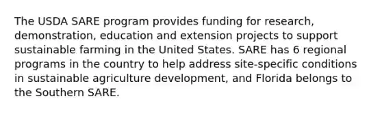 The USDA SARE program provides funding for research, demonstration, education and extension projects to support sustainable farming in the United States. SARE has 6 regional programs in the country to help address site-specific conditions in sustainable agriculture development, and Florida belongs to the Southern SARE.