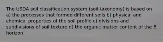 The USDA soil classification system (soil taxonomy) is based on a) the processes that formed different soils b) physical and chemical properties of the soil profile c) divisions and subdivisions of soil texture d) the organic matter content of the B horizon